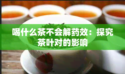 喝什么茶不会解效：探究茶叶对的影响