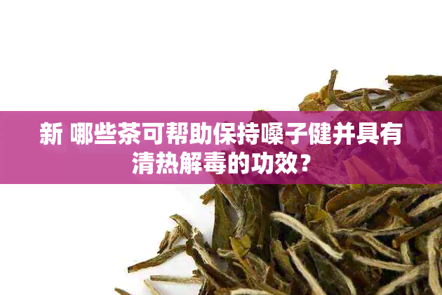 新 哪些茶可帮助保持嗓子健并具有清热解的功效？