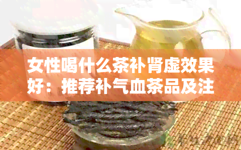 女性喝什么茶补肾虚效果好：推荐补气血茶品及注意事项