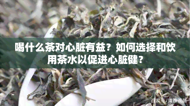 喝什么茶对心脏有益？如何选择和饮用茶水以促进心脏健？