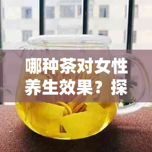 哪种茶对女性养生效果？探索各种茶的益处与特点