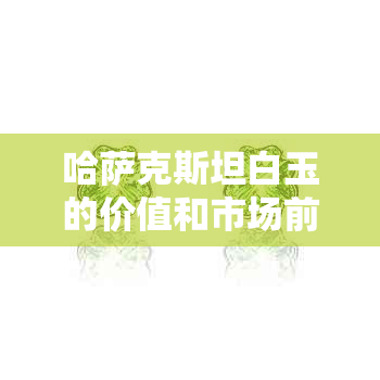 哈萨克斯坦白玉的价值和市场前景探讨：是否值得收藏？