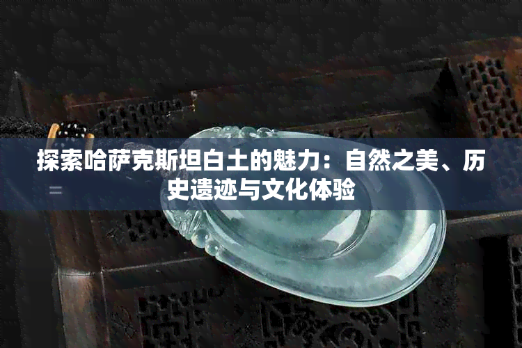 探索哈萨克斯坦白土的魅力：自然之美、历史遗迹与文化体验