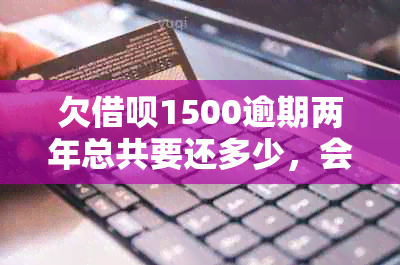 欠借呗1500逾期两年总共要还多少，会怎么样吗会坐牢吗？怎么办？