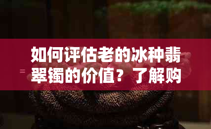 如何评估老的冰种翡翠镯的价值？了解购买和收藏的关键因素