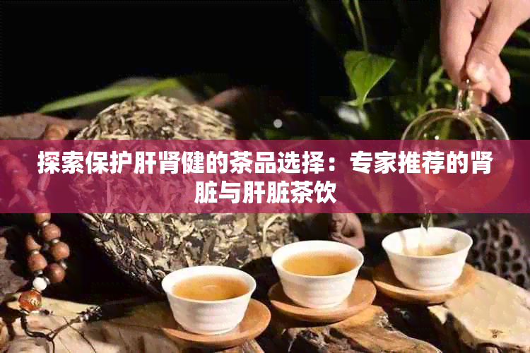 探索保护肝肾健的茶品选择：专家推荐的肾脏与肝脏茶饮