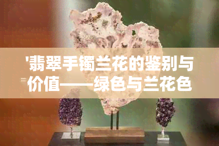 '翡翠手镯兰花的鉴别与价值——绿色与兰花色哪个更有价值？'