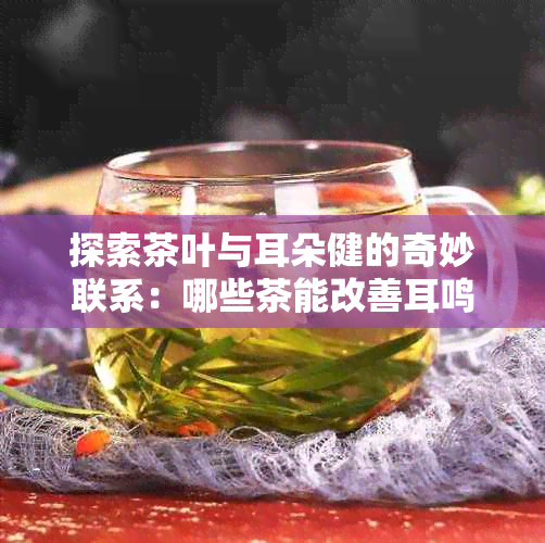 探索茶叶与耳朵健的奇妙联系：哪些茶能改善耳鸣和听力问题？