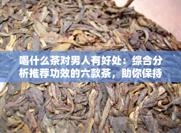 喝什么茶对男人有好处：综合分析推荐功效的六款茶，助你保持健。