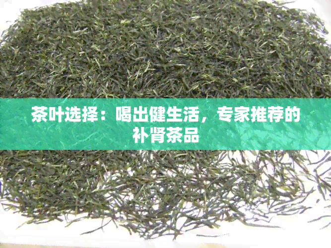 茶叶选择：喝出健生活，专家推荐的补肾茶品