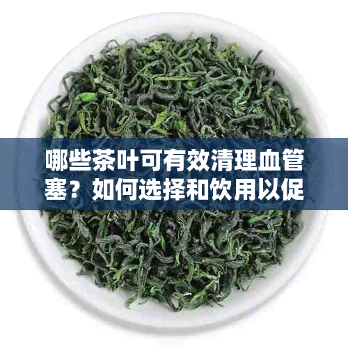 哪些茶叶可有效清理血管塞？如何选择和饮用以促进心血管健？