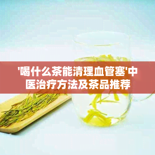 '喝什么茶能清理血管塞'中医治疗方法及茶品推荐