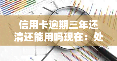 信用卡逾期三年还清还能用吗现在：处理建议与解决步骤