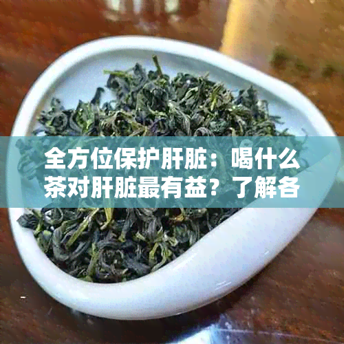 全方位保护肝脏：喝什么茶对肝脏最有益？了解各种茶的功效与适用场景