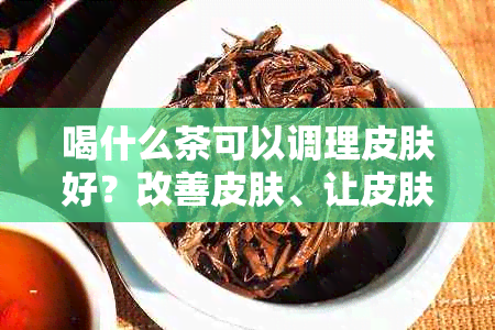 喝什么茶可以调理皮肤好？改善皮肤、让皮肤越来越好的茶推荐