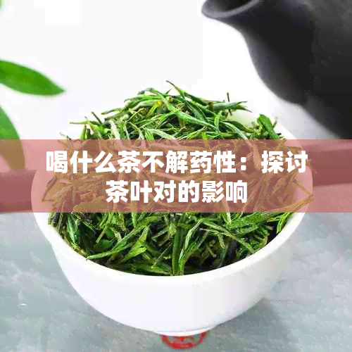 喝什么茶不解性：探讨茶叶对的影响