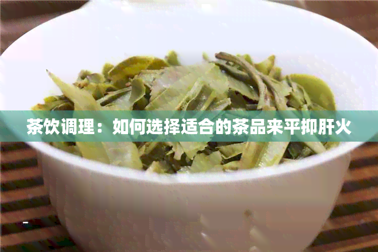 茶饮调理：如何选择适合的茶品来平抑肝火