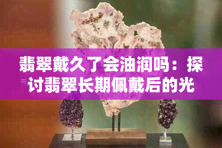 翡翠戴久了会油润吗：探讨翡翠长期佩戴后的光泽变化