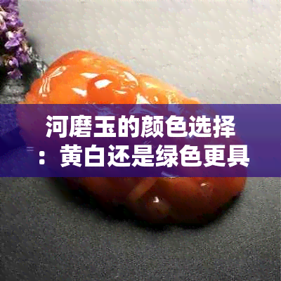 河磨玉的颜色选择：黄白还是绿色更具价值？