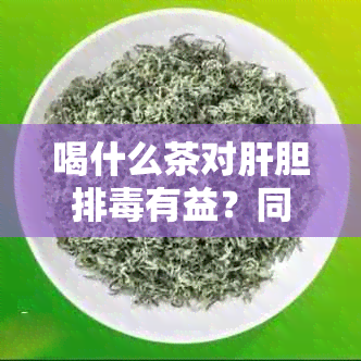 喝什么茶对肝胆排有益？同时探讨不同茶叶的排效果和注意事项