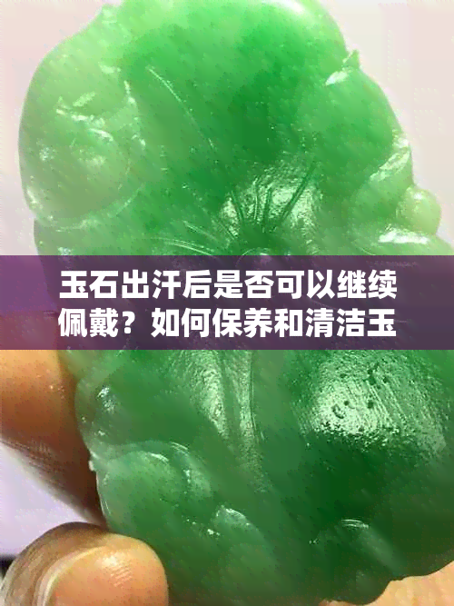 玉石出汗后是否可以继续佩戴？如何保养和清洁玉石饰品以保持其光泽和美观？