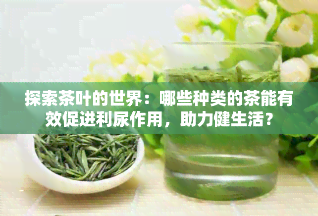 探索茶叶的世界：哪些种类的茶能有效促进利尿作用，助力健生活？