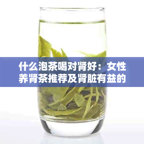 什么泡茶喝对肾好：女性养肾茶推荐及肾脏有益的茶叶种类