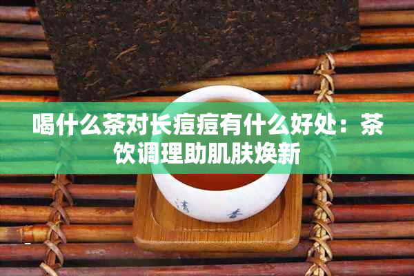 喝什么茶对长痘痘有什么好处：茶饮调理助肌肤焕新