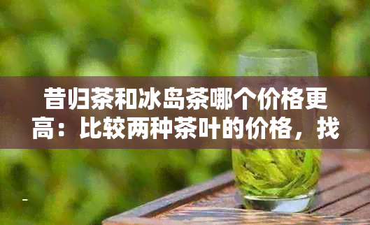 昔归茶和冰岛茶哪个价格更高：比较两种茶叶的价格，找出哪一种更昂贵。