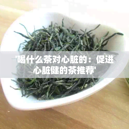 '喝什么茶对心脏的：促进心脏健的茶推荐'