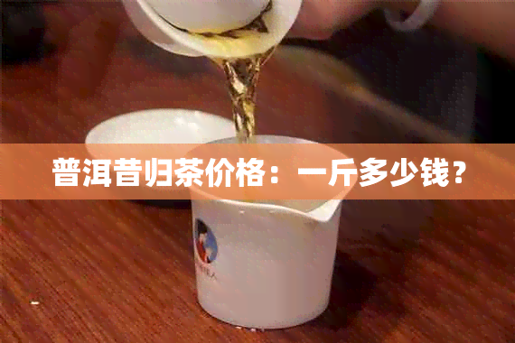 普洱昔归茶价格：一斤多少钱？