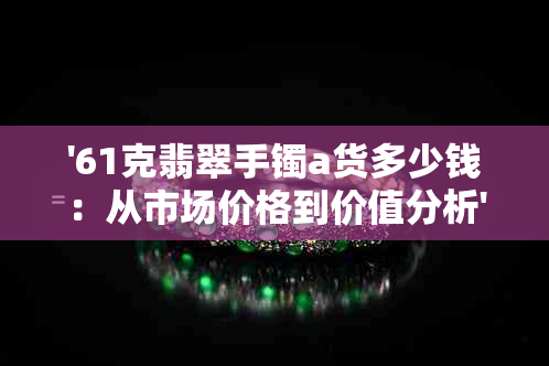 '61克翡翠手镯a货多少钱：从市场价格到价值分析'