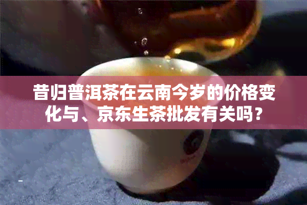 昔归普洱茶在云南今岁的价格变化与、京东生茶批发有关吗？