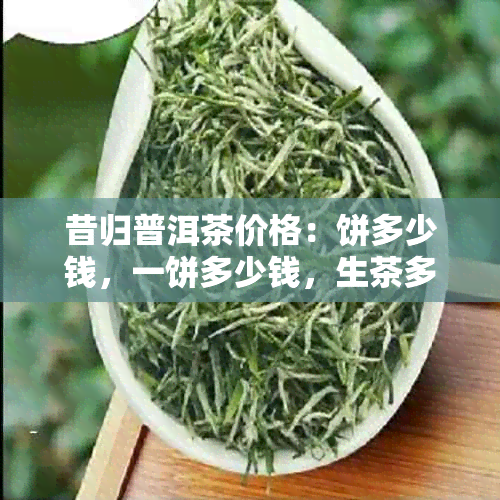 昔归普洱茶价格：饼多少钱，一饼多少钱，生茶多少钱，2023年价格。