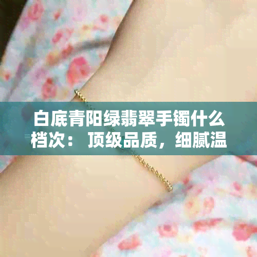 白底青阳绿翡翠手镯什么档次： 顶级品质，细腻温润，佩戴显高贵品味