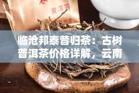 临沧邦泰昔归茶：古树普洱茶价格详解，云南茶叶批发指南