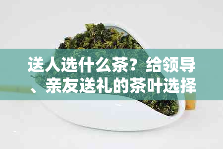 送人选什么茶？给领导、亲友送礼的茶叶选择