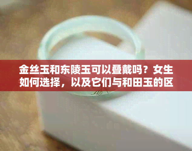 金丝玉和东陵玉可以叠戴吗？女生如何选择，以及它们与和田玉的区别