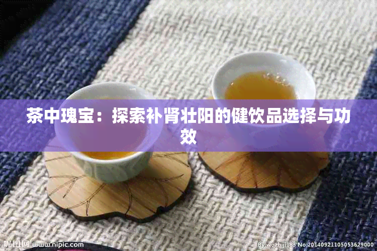 茶中瑰宝：探索补肾壮阳的健饮品选择与功效