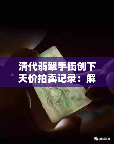 清代翡翠手镯创下天价拍卖记录：解读其背后的价值与历史意义