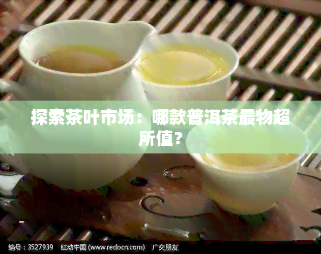 探索茶叶市场：哪款普洱茶最物超所值？