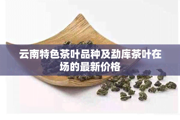 云南特色茶叶品种及勐库茶叶在场的最新价格