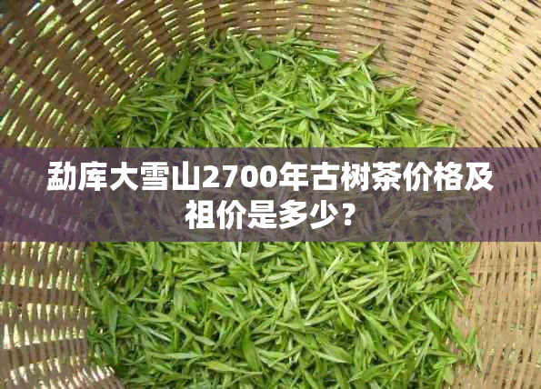 勐库大雪山2700年古树茶价格及祖价是多少？