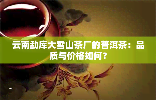 云南勐库大雪山茶厂的普洱茶：品质与价格如何？