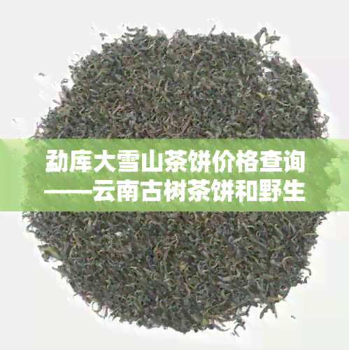 勐库大雪山茶饼价格查询——云南古树茶饼和野生茶饼报价