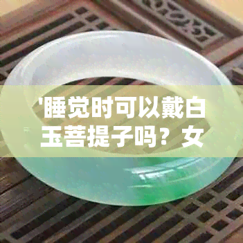 '睡觉时可以戴白玉菩提子吗？女生，睡觉可以戴菩提手链和玉观音吗？'