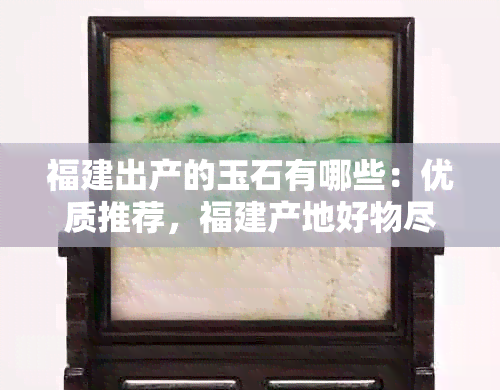 福建出产的玉石有哪些：优质推荐，福建产地好物尽在这里！