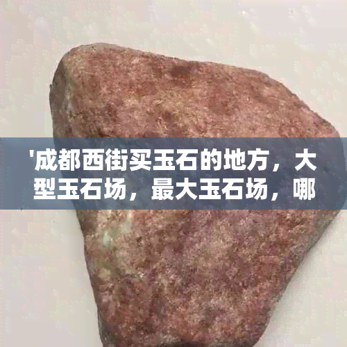 '成都西街买玉石的地方，大型玉石场，更大玉石场，哪里卖玉石'