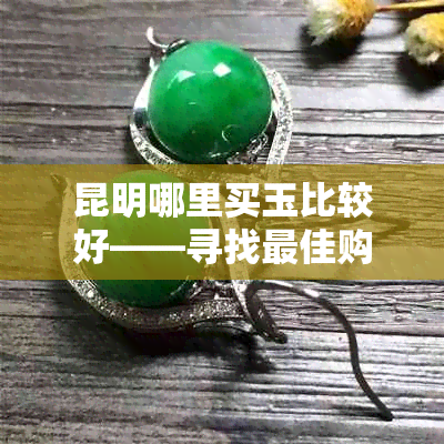 昆明哪里买玉比较好——寻找更佳购买点与市场