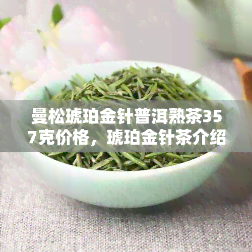 曼松琥珀金针普洱熟茶357克价格，琥珀金针茶介绍及红茶品种。